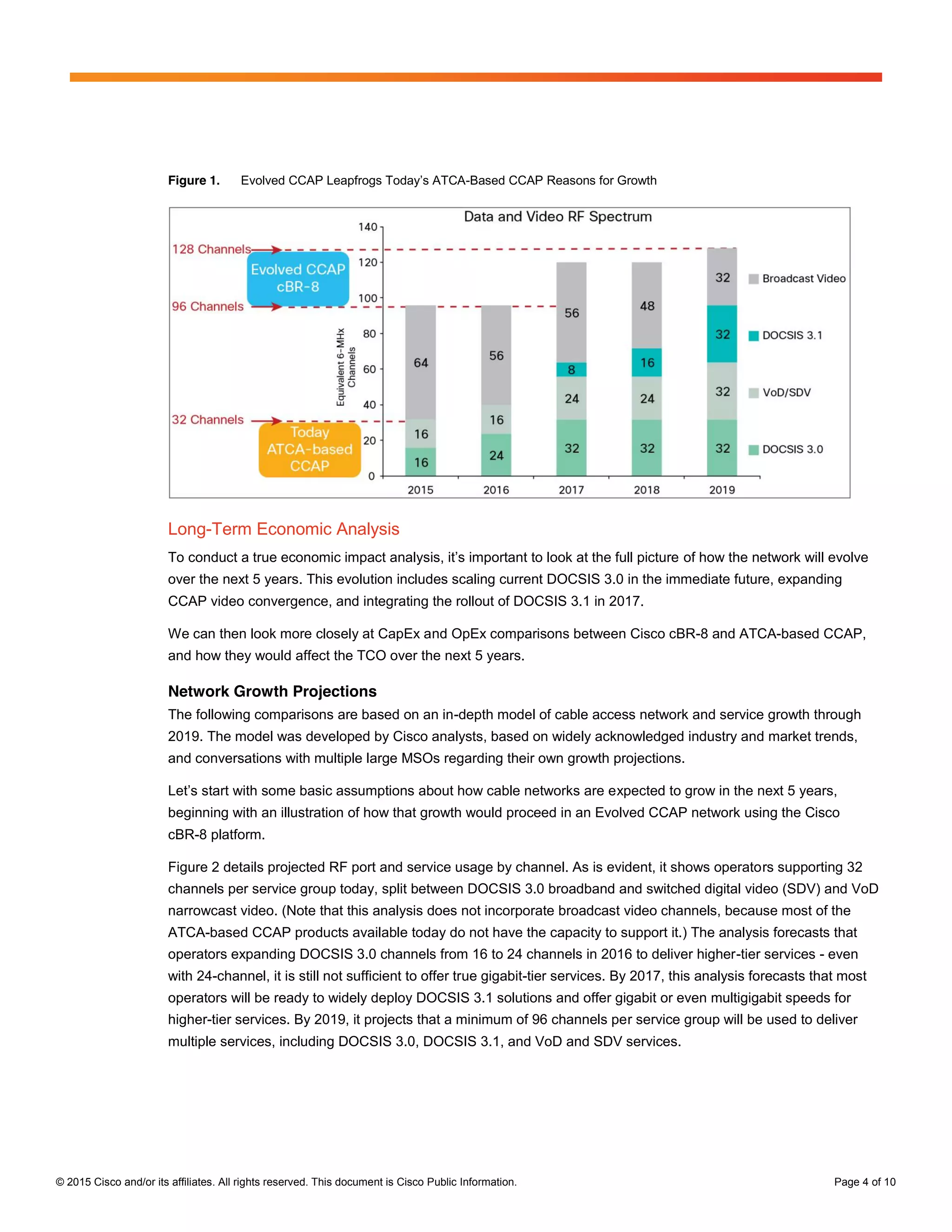 © 2015 Cisco and/or its affiliates. All rights reserved. This document is Cisco Public Information. Page 4 of 10
Figure 1. Evolved  CCAP  Leapfrogs  Today’s  ATCA-Based CCAP Reasons for Growth
Long-Term Economic Analysis
To  conduct  a  true  economic  impact  analysis,  it’s  important  to  look  at  the  full  picture of how the network will evolve
over the next 5 years. This evolution includes scaling current DOCSIS 3.0 in the immediate future, expanding
CCAP video convergence, and integrating the rollout of DOCSIS 3.1 in 2017.
We can then look more closely at CapEx and OpEx comparisons between Cisco cBR-8 and ATCA-based CCAP,
and how they would affect the TCO over the next 5 years.
Network Growth Projections
The following comparisons are based on an in-depth model of cable access network and service growth through
2019. The model was developed by Cisco analysts, based on widely acknowledged industry and market trends,
and conversations with multiple large MSOs regarding their own growth projections.
Let’s  start  with  some  basic  assumptions  about  how  cable  networks  are  expected to grow in the next 5 years,
beginning with an illustration of how that growth would proceed in an Evolved CCAP network using the Cisco
cBR-8 platform.
Figure 2 details projected RF port and service usage by channel. As is evident, it shows operators supporting 32
channels per service group today, split between DOCSIS 3.0 broadband and switched digital video (SDV) and VoD
narrowcast video. (Note that this analysis does not incorporate broadcast video channels, because most of the
ATCA-based CCAP products available today do not have the capacity to support it.) The analysis forecasts that
operators expanding DOCSIS 3.0 channels from 16 to 24 channels in 2016 to deliver higher-tier services - even
with 24-channel, it is still not sufficient to offer true gigabit-tier services. By 2017, this analysis forecasts that most
operators will be ready to widely deploy DOCSIS 3.1 solutions and offer gigabit or even multigigabit speeds for
higher-tier services. By 2019, it projects that a minimum of 96 channels per service group will be used to deliver
multiple services, including DOCSIS 3.0, DOCSIS 3.1, and VoD and SDV services.
 