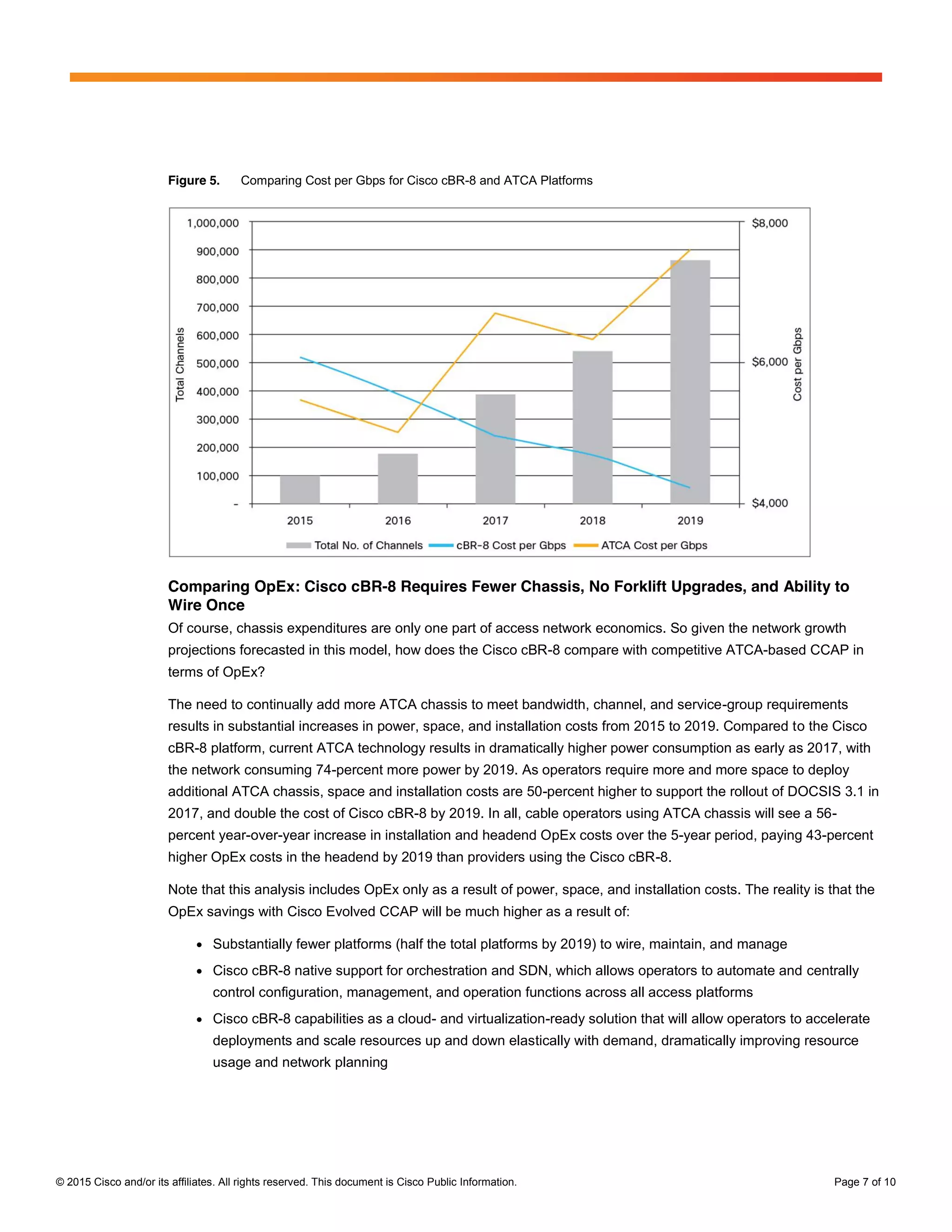 © 2015 Cisco and/or its affiliates. All rights reserved. This document is Cisco Public Information. Page 7 of 10
Figure 5. Comparing Cost per Gbps for Cisco cBR-8 and ATCA Platforms
Comparing OpEx: Cisco cBR-8 Requires Fewer Chassis, No Forklift Upgrades, and Ability to
Wire Once
Of course, chassis expenditures are only one part of access network economics. So given the network growth
projections forecasted in this model, how does the Cisco cBR-8 compare with competitive ATCA-based CCAP in
terms of OpEx?
The need to continually add more ATCA chassis to meet bandwidth, channel, and service-group requirements
results in substantial increases in power, space, and installation costs from 2015 to 2019. Compared to the Cisco
cBR-8 platform, current ATCA technology results in dramatically higher power consumption as early as 2017, with
the network consuming 74-percent more power by 2019. As operators require more and more space to deploy
additional ATCA chassis, space and installation costs are 50-percent higher to support the rollout of DOCSIS 3.1 in
2017, and double the cost of Cisco cBR-8 by 2019. In all, cable operators using ATCA chassis will see a 56-
percent year-over-year increase in installation and headend OpEx costs over the 5-year period, paying 43-percent
higher OpEx costs in the headend by 2019 than providers using the Cisco cBR-8.
Note that this analysis includes OpEx only as a result of power, space, and installation costs. The reality is that the
OpEx savings with Cisco Evolved CCAP will be much higher as a result of:
● Substantially fewer platforms (half the total platforms by 2019) to wire, maintain, and manage
● Cisco cBR-8 native support for orchestration and SDN, which allows operators to automate and centrally
control configuration, management, and operation functions across all access platforms
● Cisco cBR-8 capabilities as a cloud- and virtualization-ready solution that will allow operators to accelerate
deployments and scale resources up and down elastically with demand, dramatically improving resource
usage and network planning
cBR-8
`ATCA-based
CCAP
 