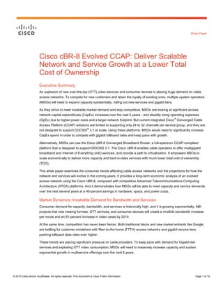© 2015 Cisco and/or its affiliates. All rights reserved. This document is Cisco Public Information. Page 1 of 10
White Paper
Cisco cBR-8 Evolved CCAP: Deliver Scalable
Network and Service Growth at a Lower Total
Cost of Ownership
Executive Summary
An explosion of new over-the-top (OTT) video services and consumer devices is placing huge demand on cable
access networks. To compete for new customers and retain the loyalty of existing ones, multiple system operators
(MSOs) will need to expand capacity substantially, rolling out new services and gigabit tiers.
As they strive to meet insatiable market demand and stay competitive, MSOs are looking at significant access
network capital expenditures (CapEx) increases over the next 5 years - and steadily rising operating expenses
(OpEx) due to higher power costs and a larger network footprint. But current integrated Cisco
®
Converged Cable
Access Platform (CCAP) solutions are limited to supporting only 24 to 32 channels per service group, and they are
not designed to support DOCSIS
®
3.1 at scale. Using these platforms, MSOs would need to significantly increase
CapEx spend in order to compete with gigabit billboard rates and keep pace with growth.
Alternatively, MSOs can use the Cisco cBR-8 Converged Broadband Router, a full-spectrum CCAP-compliant
platform that is designed to support DOCSIS 3.1. The Cisco cBR-8 enables cable operators to offer multigigabit
broadband and Internet of Everything (IoE) services, and provide a path to virtualization. It empowers MSOs to
scale economically to deliver more capacity and best-in-class services with much lower total cost of ownership
(TCO).
This white paper examines the consumer trends affecting cable access networks and the projections for how the
network and services will evolve in the coming years. It provides a long-term economic analysis of an evolved
access network using the Cisco cBR-8, compared with competitive Advanced Telecommunications Computing
Architecture (ATCA) platforms. And it demonstrates how MSOs will be able to meet capacity and service demands
over the next several years at a 40-percent savings in hardware, space, and power costs.
Market Dynamics: Insatiable Demand for Bandwidth and Services
Consumer demand for capacity, bandwidth, and services is historically high, and it is growing exponentially. ABI
projects that new viewing formats, OTT services, and consumer devices will create a ninefold bandwidth increase
per movie and an 81-percent increase in video views by 2019.
At the same time, competition has never been fiercer. Both traditional telcos and new market entrants like Google
are battling for customer mindshare with fiber-to-the-home (FTTH) access networks and gigabit service tiers,
pushing billboard data rates ever higher.
These trends are placing significant pressure on cable providers. To keep pace with demand for Gigabit-tier
services and exploding OTT video consumption, MSOs will need to massively increase capacity and sustain
exponential growth in multiservice offerings over the next 5 years.
 