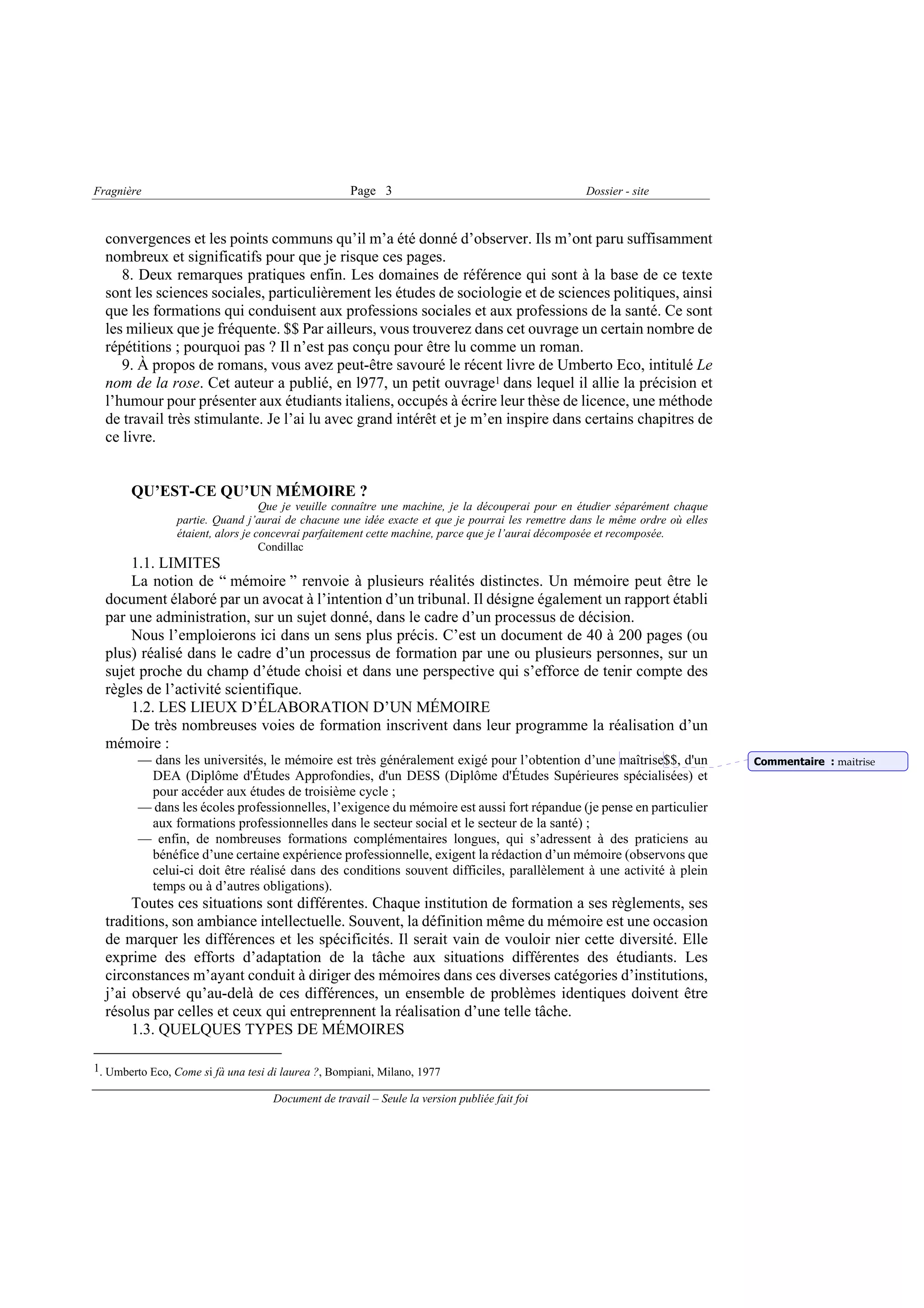 Fragnière                                           Page 3                                         Dossier - site



  convergences et les points communs qu’il m’a été donné d’observer. Ils m’ont paru suffisamment
  nombreux et significatifs pour que je risque ces pages.
     8. Deux remarques pratiques enfin. Les domaines de référence qui sont à la base de ce texte
  sont les sciences sociales, particulièrement les études de sociologie et de sciences politiques, ainsi
  que les formations qui conduisent aux professions sociales et aux professions de la santé. Ce sont
  les milieux que je fréquente. $$ Par ailleurs, vous trouverez dans cet ouvrage un certain nombre de
  répétitions ; pourquoi pas ? Il n’est pas conçu pour être lu comme un roman.
     9. À propos de romans, vous avez peut-être savouré le récent livre de Umberto Eco, intitulé Le
  nom de la rose. Cet auteur a publié, en l977, un petit ouvrage1 dans lequel il allie la précision et
  l’humour pour présenter aux étudiants italiens, occupés à écrire leur thèse de licence, une méthode
  de travail très stimulante. Je l’ai lu avec grand intérêt et je m’en inspire dans certains chapitres de
  ce livre.


       QU’EST-CE QU’UN MÉMOIRE ?
                                    Que je veuille connaître une machine, je la découperai pour en étudier séparément chaque
                 partie. Quand j’aurai de chacune une idée exacte et que je pourrai les remettre dans le même ordre où elles
                 étaient, alors je concevrai parfaitement cette machine, parce que je l’aurai décomposée et recomposée.
                                    Condillac
      1.1. LIMITES
      La notion de “ mémoire ” renvoie à plusieurs réalités distinctes. Un mémoire peut être le
  document élaboré par un avocat à l’intention d’un tribunal. Il désigne également un rapport établi
  par une administration, sur un sujet donné, dans le cadre d’un processus de décision.
      Nous l’emploierons ici dans un sens plus précis. C’est un document de 40 à 200 pages (ou
  plus) réalisé dans le cadre d’un processus de formation par une ou plusieurs personnes, sur un
  sujet proche du champ d’étude choisi et dans une perspective qui s’efforce de tenir compte des
  règles de l’activité scientifique.
      1.2. LES LIEUX D’ÉLABORATION D’UN MÉMOIRE
      De très nombreuses voies de formation inscrivent dans leur programme la réalisation d’un
  mémoire :
         — dans les universités, le mémoire est très généralement exigé pour l’obtention d’une maîtrise$$, d'un                Commentaire : maitrise
          DEA (Diplôme d'Études Approfondies, d'un DESS (Diplôme d'Études Supérieures spécialisées) et
          pour accéder aux études de troisième cycle ;
         — dans les écoles professionnelles, l’exigence du mémoire est aussi fort répandue (je pense en particulier
          aux formations professionnelles dans le secteur social et le secteur de la santé) ;
         — enfin, de nombreuses formations complémentaires longues, qui s’adressent à des praticiens au
          bénéfice d’une certaine expérience professionnelle, exigent la rédaction d’un mémoire (observons que
          celui-ci doit être réalisé dans des conditions souvent difficiles, parallèlement à une activité à plein
          temps ou à d’autres obligations).
       Toutes ces situations sont différentes. Chaque institution de formation a ses règlements, ses
  traditions, son ambiance intellectuelle. Souvent, la définition même du mémoire est une occasion
  de marquer les différences et les spécificités. Il serait vain de vouloir nier cette diversité. Elle
  exprime des efforts d’adaptation de la tâche aux situations différentes des étudiants. Les
  circonstances m’ayant conduit à diriger des mémoires dans ces diverses catégories d’institutions,
  j’ai observé qu’au-delà de ces différences, un ensemble de problèmes identiques doivent être
  résolus par celles et ceux qui entreprennent la réalisation d’une telle tâche.
       1.3. QUELQUES TYPES DE MÉMOIRES

1. Umberto Eco, Come si fà una tesi di laurea ?, Bompiani, Milano, 1977

                                    Document de travail – Seule la version publiée fait foi
 