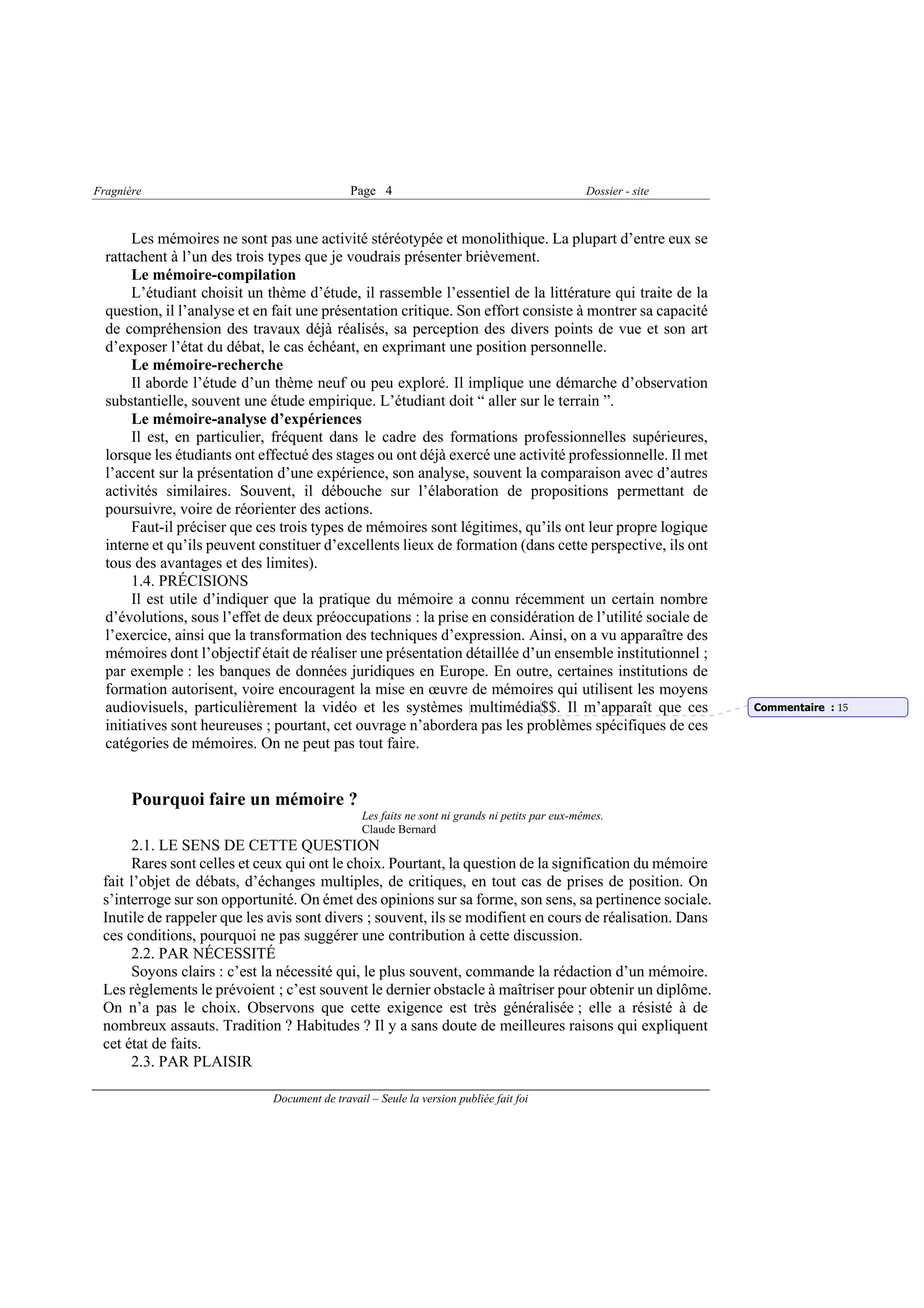 Fragnière                                     Page 4                                             Dossier - site



       Les mémoires ne sont pas une activité stéréotypée et monolithique. La plupart d’entre eux se
  rattachent à l’un des trois types que je voudrais présenter brièvement.
       Le mémoire-compilation
       L’étudiant choisit un thème d’étude, il rassemble l’essentiel de la littérature qui traite de la
  question, il l’analyse et en fait une présentation critique. Son effort consiste à montrer sa capacité
  de compréhension des travaux déjà réalisés, sa perception des divers points de vue et son art
  d’exposer l’état du débat, le cas échéant, en exprimant une position personnelle.
       Le mémoire-recherche
       Il aborde l’étude d’un thème neuf ou peu exploré. Il implique une démarche d’observation
  substantielle, souvent une étude empirique. L’étudiant doit “ aller sur le terrain ”.
       Le mémoire-analyse d’expériences
       Il est, en particulier, fréquent dans le cadre des formations professionnelles supérieures,
  lorsque les étudiants ont effectué des stages ou ont déjà exercé une activité professionnelle. Il met
  l’accent sur la présentation d’une expérience, son analyse, souvent la comparaison avec d’autres
  activités similaires. Souvent, il débouche sur l’élaboration de propositions permettant de
  poursuivre, voire de réorienter des actions.
       Faut-il préciser que ces trois types de mémoires sont légitimes, qu’ils ont leur propre logique
  interne et qu’ils peuvent constituer d’excellents lieux de formation (dans cette perspective, ils ont
  tous des avantages et des limites).
       1.4. PRÉCISIONS
       Il est utile d’indiquer que la pratique du mémoire a connu récemment un certain nombre
  d’évolutions, sous l’effet de deux préoccupations : la prise en considération de l’utilité sociale de
  l’exercice, ainsi que la transformation des techniques d’expression. Ainsi, on a vu apparaître des
  mémoires dont l’objectif était de réaliser une présentation détaillée d’un ensemble institutionnel ;
  par exemple : les banques de données juridiques en Europe. En outre, certaines institutions de
  formation autorisent, voire encouragent la mise en œuvre de mémoires qui utilisent les moyens
  audiovisuels, particulièrement la vidéo et les systèmes multimédia$$. Il m’apparaît que ces                     Commentaire : 15
  initiatives sont heureuses ; pourtant, cet ouvrage n’abordera pas les problèmes spécifiques de ces
  catégories de mémoires. On ne peut pas tout faire.


       Pourquoi faire un mémoire ?
                                                 Les faits ne sont ni grands ni petits par eux-mêmes.
                                                 Claude Bernard
      2.1. LE SENS DE CETTE QUESTION
      Rares sont celles et ceux qui ont le choix. Pourtant, la question de la signification du mémoire
 fait l’objet de débats, d’échanges multiples, de critiques, en tout cas de prises de position. On
 s’interroge sur son opportunité. On émet des opinions sur sa forme, son sens, sa pertinence sociale.
 Inutile de rappeler que les avis sont divers ; souvent, ils se modifient en cours de réalisation. Dans
 ces conditions, pourquoi ne pas suggérer une contribution à cette discussion.
      2.2. PAR NÉCESSITÉ
      Soyons clairs : c’est la nécessité qui, le plus souvent, commande la rédaction d’un mémoire.
 Les règlements le prévoient ; c’est souvent le dernier obstacle à maîtriser pour obtenir un diplôme.
 On n’a pas le choix. Observons que cette exigence est très généralisée ; elle a résisté à de
 nombreux assauts. Tradition ? Habitudes ? Il y a sans doute de meilleures raisons qui expliquent
 cet état de faits.
      2.3. PAR PLAISIR

                              Document de travail – Seule la version publiée fait foi
 