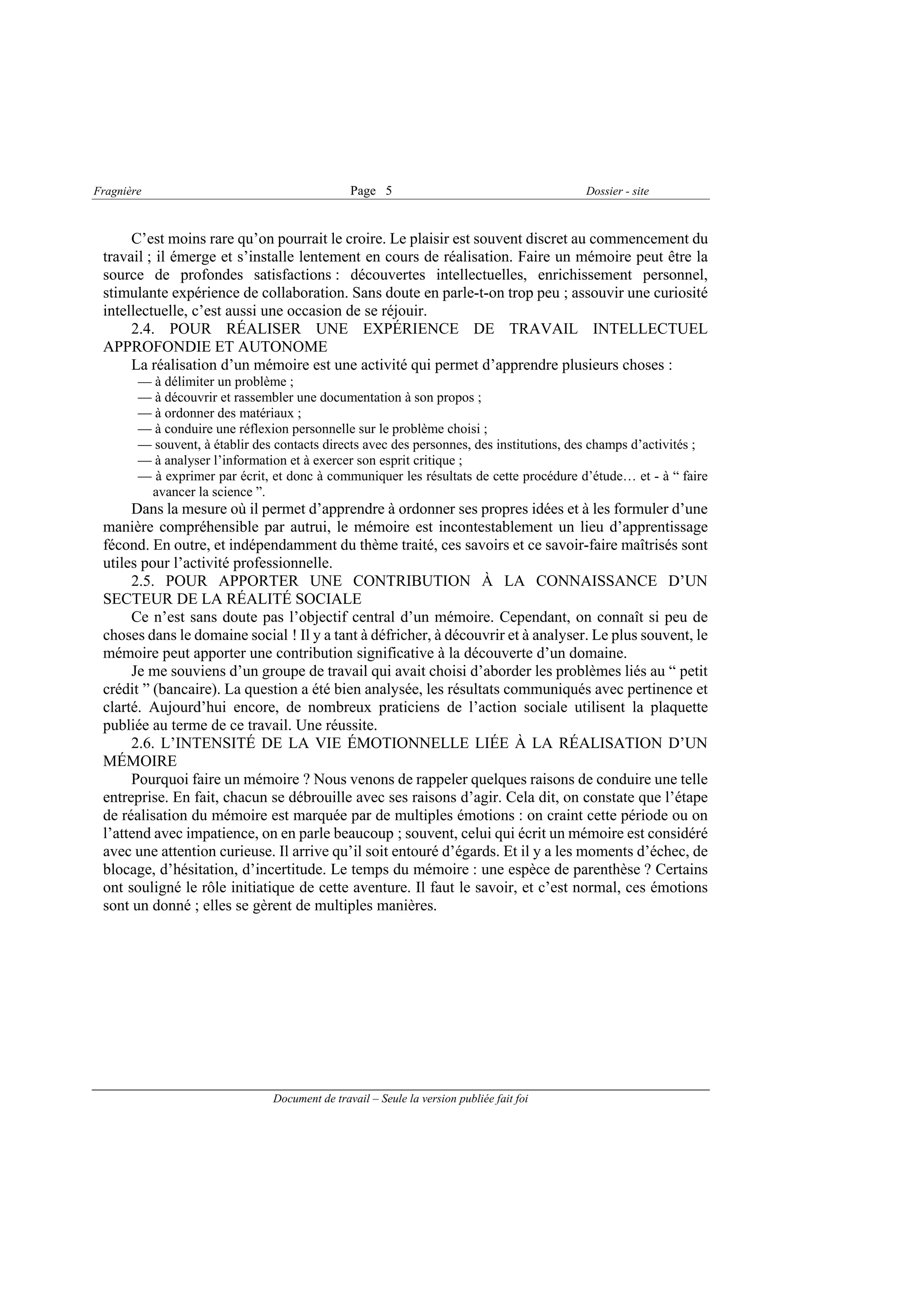 Fragnière                                       Page 5                                    Dossier - site



      C’est moins rare qu’on pourrait le croire. Le plaisir est souvent discret au commencement du
 travail ; il émerge et s’installe lentement en cours de réalisation. Faire un mémoire peut être la
 source de profondes satisfactions : découvertes intellectuelles, enrichissement personnel,
 stimulante expérience de collaboration. Sans doute en parle-t-on trop peu ; assouvir une curiosité
 intellectuelle, c’est aussi une occasion de se réjouir.
      2.4. POUR RÉALISER UNE EXPÉRIENCE DE TRAVAIL INTELLECTUEL
 APPROFONDIE ET AUTONOME
      La réalisation d’un mémoire est une activité qui permet d’apprendre plusieurs choses :
        — à délimiter un problème ;
        — à découvrir et rassembler une documentation à son propos ;
        — à ordonner des matériaux ;
        — à conduire une réflexion personnelle sur le problème choisi ;
        — souvent, à établir des contacts directs avec des personnes, des institutions, des champs d’activités ;
        — à analyser l’information et à exercer son esprit critique ;
        — à exprimer par écrit, et donc à communiquer les résultats de cette procédure d’étude… et - à “ faire
         avancer la science ”.
      Dans la mesure où il permet d’apprendre à ordonner ses propres idées et à les formuler d’une
 manière compréhensible par autrui, le mémoire est incontestablement un lieu d’apprentissage
 fécond. En outre, et indépendamment du thème traité, ces savoirs et ce savoir-faire maîtrisés sont
 utiles pour l’activité professionnelle.
      2.5. POUR APPORTER UNE CONTRIBUTION À LA CONNAISSANCE D’UN
 SECTEUR DE LA RÉALITÉ SOCIALE
      Ce n’est sans doute pas l’objectif central d’un mémoire. Cependant, on connaît si peu de
 choses dans le domaine social ! Il y a tant à défricher, à découvrir et à analyser. Le plus souvent, le
 mémoire peut apporter une contribution significative à la découverte d’un domaine.
      Je me souviens d’un groupe de travail qui avait choisi d’aborder les problèmes liés au “ petit
 crédit ” (bancaire). La question a été bien analysée, les résultats communiqués avec pertinence et
 clarté. Aujourd’hui encore, de nombreux praticiens de l’action sociale utilisent la plaquette
 publiée au terme de ce travail. Une réussite.
      2.6. L’INTENSITÉ DE LA VIE ÉMOTIONNELLE LIÉE À LA RÉALISATION D’UN
 MÉMOIRE
      Pourquoi faire un mémoire ? Nous venons de rappeler quelques raisons de conduire une telle
 entreprise. En fait, chacun se débrouille avec ses raisons d’agir. Cela dit, on constate que l’étape
 de réalisation du mémoire est marquée par de multiples émotions : on craint cette période ou on
 l’attend avec impatience, on en parle beaucoup ; souvent, celui qui écrit un mémoire est considéré
 avec une attention curieuse. Il arrive qu’il soit entouré d’égards. Et il y a les moments d’échec, de
 blocage, d’hésitation, d’incertitude. Le temps du mémoire : une espèce de parenthèse ? Certains
 ont souligné le rôle initiatique de cette aventure. Il faut le savoir, et c’est normal, ces émotions
 sont un donné ; elles se gèrent de multiples manières.




                                Document de travail – Seule la version publiée fait foi
 