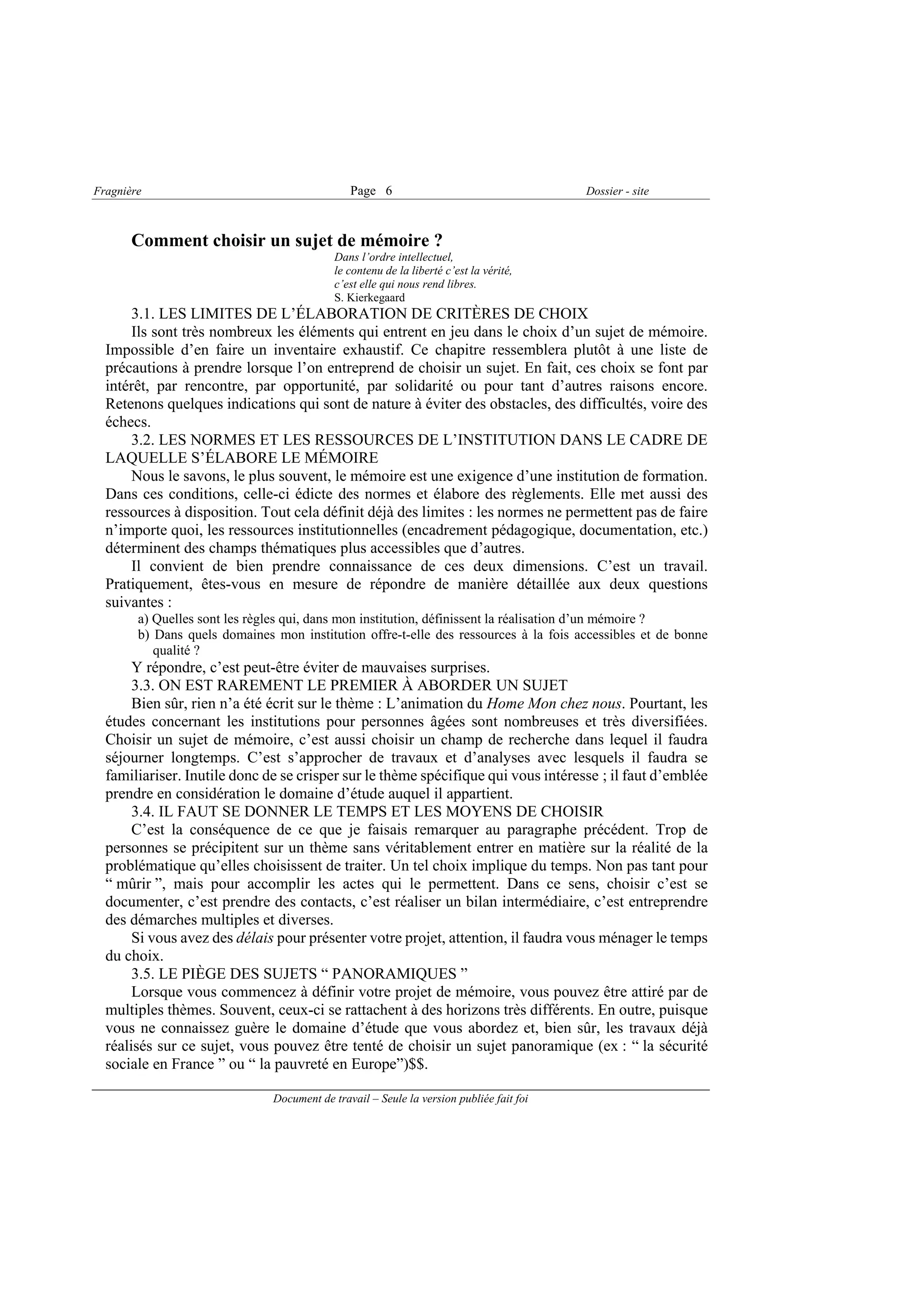 Fragnière                                      Page 6                                    Dossier - site



       Comment choisir un sujet de mémoire ?
                                            Dans l’ordre intellectuel,
                                            le contenu de la liberté c’est la vérité,
                                            c’est elle qui nous rend libres.
                                            S. Kierkegaard
      3.1. LES LIMITES DE L’ÉLABORATION DE CRITÈRES DE CHOIX
      Ils sont très nombreux les éléments qui entrent en jeu dans le choix d’un sujet de mémoire.
  Impossible d’en faire un inventaire exhaustif. Ce chapitre ressemblera plutôt à une liste de
  précautions à prendre lorsque l’on entreprend de choisir un sujet. En fait, ces choix se font par
  intérêt, par rencontre, par opportunité, par solidarité ou pour tant d’autres raisons encore.
  Retenons quelques indications qui sont de nature à éviter des obstacles, des difficultés, voire des
  échecs.
      3.2. LES NORMES ET LES RESSOURCES DE L’INSTITUTION DANS LE CADRE DE
  LAQUELLE S’ÉLABORE LE MÉMOIRE
      Nous le savons, le plus souvent, le mémoire est une exigence d’une institution de formation.
  Dans ces conditions, celle-ci édicte des normes et élabore des règlements. Elle met aussi des
  ressources à disposition. Tout cela définit déjà des limites : les normes ne permettent pas de faire
  n’importe quoi, les ressources institutionnelles (encadrement pédagogique, documentation, etc.)
  déterminent des champs thématiques plus accessibles que d’autres.
      Il convient de bien prendre connaissance de ces deux dimensions. C’est un travail.
  Pratiquement, êtes-vous en mesure de répondre de manière détaillée aux deux questions
  suivantes :
        a) Quelles sont les règles qui, dans mon institution, définissent la réalisation d’un mémoire ?
        b) Dans quels domaines mon institution offre-t-elle des ressources à la fois accessibles et de bonne
           qualité ?
       Y répondre, c’est peut-être éviter de mauvaises surprises.
       3.3. ON EST RAREMENT LE PREMIER À ABORDER UN SUJET
       Bien sûr, rien n’a été écrit sur le thème : L’animation du Home Mon chez nous. Pourtant, les
  études concernant les institutions pour personnes âgées sont nombreuses et très diversifiées.
  Choisir un sujet de mémoire, c’est aussi choisir un champ de recherche dans lequel il faudra
  séjourner longtemps. C’est s’approcher de travaux et d’analyses avec lesquels il faudra se
  familiariser. Inutile donc de se crisper sur le thème spécifique qui vous intéresse ; il faut d’emblée
  prendre en considération le domaine d’étude auquel il appartient.
       3.4. IL FAUT SE DONNER LE TEMPS ET LES MOYENS DE CHOISIR
       C’est la conséquence de ce que je faisais remarquer au paragraphe précédent. Trop de
  personnes se précipitent sur un thème sans véritablement entrer en matière sur la réalité de la
  problématique qu’elles choisissent de traiter. Un tel choix implique du temps. Non pas tant pour
  “ mûrir ”, mais pour accomplir les actes qui le permettent. Dans ce sens, choisir c’est se
  documenter, c’est prendre des contacts, c’est réaliser un bilan intermédiaire, c’est entreprendre
  des démarches multiples et diverses.
       Si vous avez des délais pour présenter votre projet, attention, il faudra vous ménager le temps
  du choix.
       3.5. LE PIÈGE DES SUJETS “ PANORAMIQUES ”
       Lorsque vous commencez à définir votre projet de mémoire, vous pouvez être attiré par de
  multiples thèmes. Souvent, ceux-ci se rattachent à des horizons très différents. En outre, puisque
  vous ne connaissez guère le domaine d’étude que vous abordez et, bien sûr, les travaux déjà
  réalisés sur ce sujet, vous pouvez être tenté de choisir un sujet panoramique (ex : “ la sécurité
  sociale en France ” ou “ la pauvreté en Europe”)$$.

                               Document de travail – Seule la version publiée fait foi
 