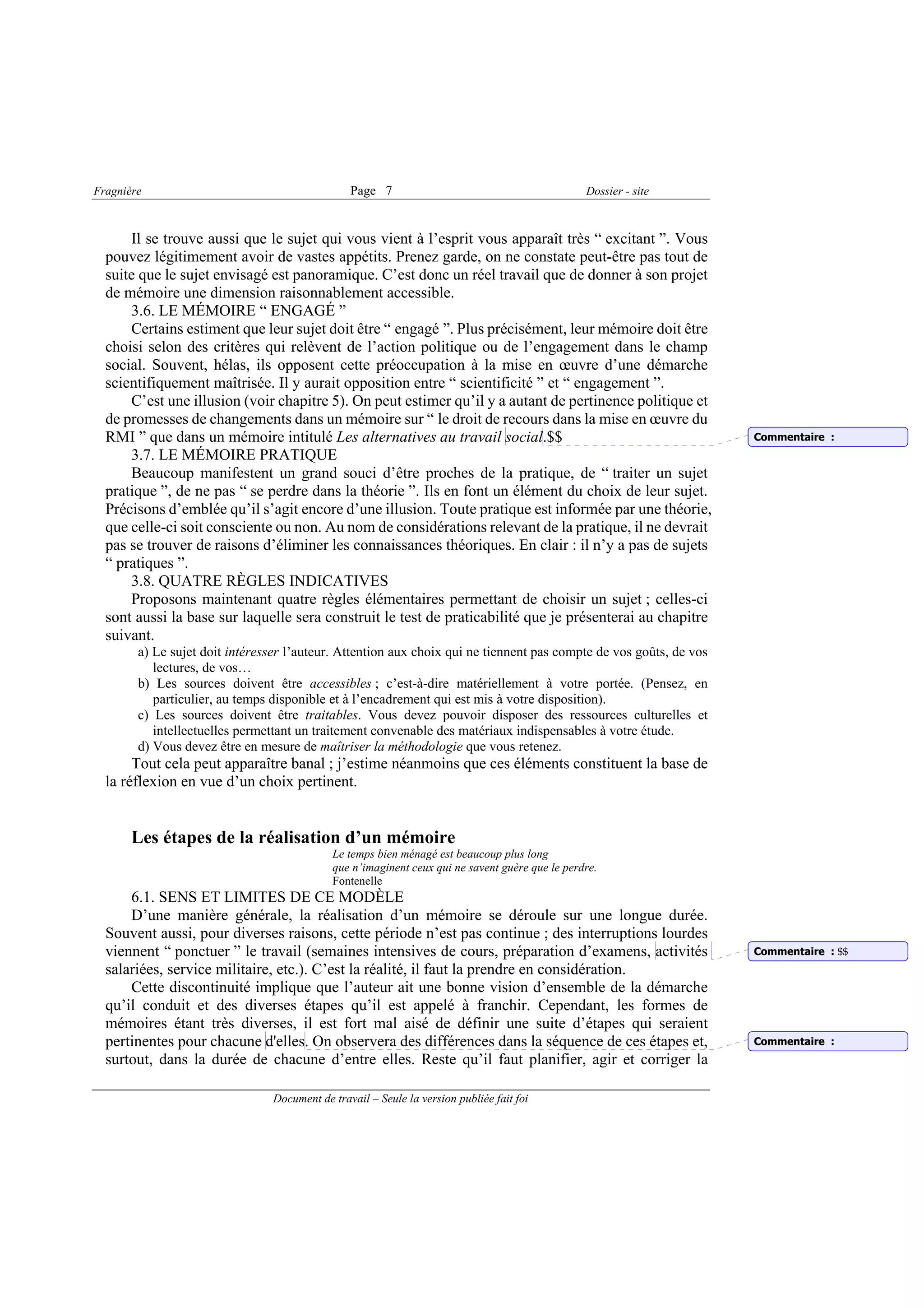Fragnière                                       Page 7                                          Dossier - site



      Il se trouve aussi que le sujet qui vous vient à l’esprit vous apparaît très “ excitant ”. Vous
  pouvez légitimement avoir de vastes appétits. Prenez garde, on ne constate peut-être pas tout de
  suite que le sujet envisagé est panoramique. C’est donc un réel travail que de donner à son projet
  de mémoire une dimension raisonnablement accessible.
      3.6. LE MÉMOIRE “ ENGAGÉ ”
      Certains estiment que leur sujet doit être “ engagé ”. Plus précisément, leur mémoire doit être
  choisi selon des critères qui relèvent de l’action politique ou de l’engagement dans le champ
  social. Souvent, hélas, ils opposent cette préoccupation à la mise en œuvre d’une démarche
  scientifiquement maîtrisée. Il y aurait opposition entre “ scientificité ” et “ engagement ”.
      C’est une illusion (voir chapitre 5). On peut estimer qu’il y a autant de pertinence politique et
  de promesses de changements dans un mémoire sur “ le droit de recours dans la mise en œuvre du
  RMI ” que dans un mémoire intitulé Les alternatives au travail social.$$                                          Commentaire :
      3.7. LE MÉMOIRE PRATIQUE
      Beaucoup manifestent un grand souci d’être proches de la pratique, de “ traiter un sujet
  pratique ”, de ne pas “ se perdre dans la théorie ”. Ils en font un élément du choix de leur sujet.
  Précisons d’emblée qu’il s’agit encore d’une illusion. Toute pratique est informée par une théorie,
  que celle-ci soit consciente ou non. Au nom de considérations relevant de la pratique, il ne devrait
  pas se trouver de raisons d’éliminer les connaissances théoriques. En clair : il n’y a pas de sujets
  “ pratiques ”.
      3.8. QUATRE RÈGLES INDICATIVES
      Proposons maintenant quatre règles élémentaires permettant de choisir un sujet ; celles-ci
  sont aussi la base sur laquelle sera construit le test de praticabilité que je présenterai au chapitre
  suivant.
        a) Le sujet doit intéresser l’auteur. Attention aux choix qui ne tiennent pas compte de vos goûts, de vos
           lectures, de vos…
        b) Les sources doivent être accessibles ; c’est-à-dire matériellement à votre portée. (Pensez, en
           particulier, au temps disponible et à l’encadrement qui est mis à votre disposition).
        c) Les sources doivent être traitables. Vous devez pouvoir disposer des ressources culturelles et
           intellectuelles permettant un traitement convenable des matériaux indispensables à votre étude.
        d) Vous devez être en mesure de maîtriser la méthodologie que vous retenez.
       Tout cela peut apparaître banal ; j’estime néanmoins que ces éléments constituent la base de
  la réflexion en vue d’un choix pertinent.


       Les étapes de la réalisation d’un mémoire
                                            Le temps bien ménagé est beaucoup plus long
                                            que n’imaginent ceux qui ne savent guère que le perdre.
                                            Fontenelle
      6.1. SENS ET LIMITES DE CE MODÈLE
      D’une manière générale, la réalisation d’un mémoire se déroule sur une longue durée.
  Souvent aussi, pour diverses raisons, cette période n’est pas continue ; des interruptions lourdes
  viennent “ ponctuer ” le travail (semaines intensives de cours, préparation d’examens, activités                  Commentaire : $$
  salariées, service militaire, etc.). C’est la réalité, il faut la prendre en considération.
      Cette discontinuité implique que l’auteur ait une bonne vision d’ensemble de la démarche
  qu’il conduit et des diverses étapes qu’il est appelé à franchir. Cependant, les formes de
  mémoires étant très diverses, il est fort mal aisé de définir une suite d’étapes qui seraient
  pertinentes pour chacune d'elles. On observera des différences dans la séquence de ces étapes et,                 Commentaire :
  surtout, dans la durée de chacune d’entre elles. Reste qu’il faut planifier, agir et corriger la

                                Document de travail – Seule la version publiée fait foi
 