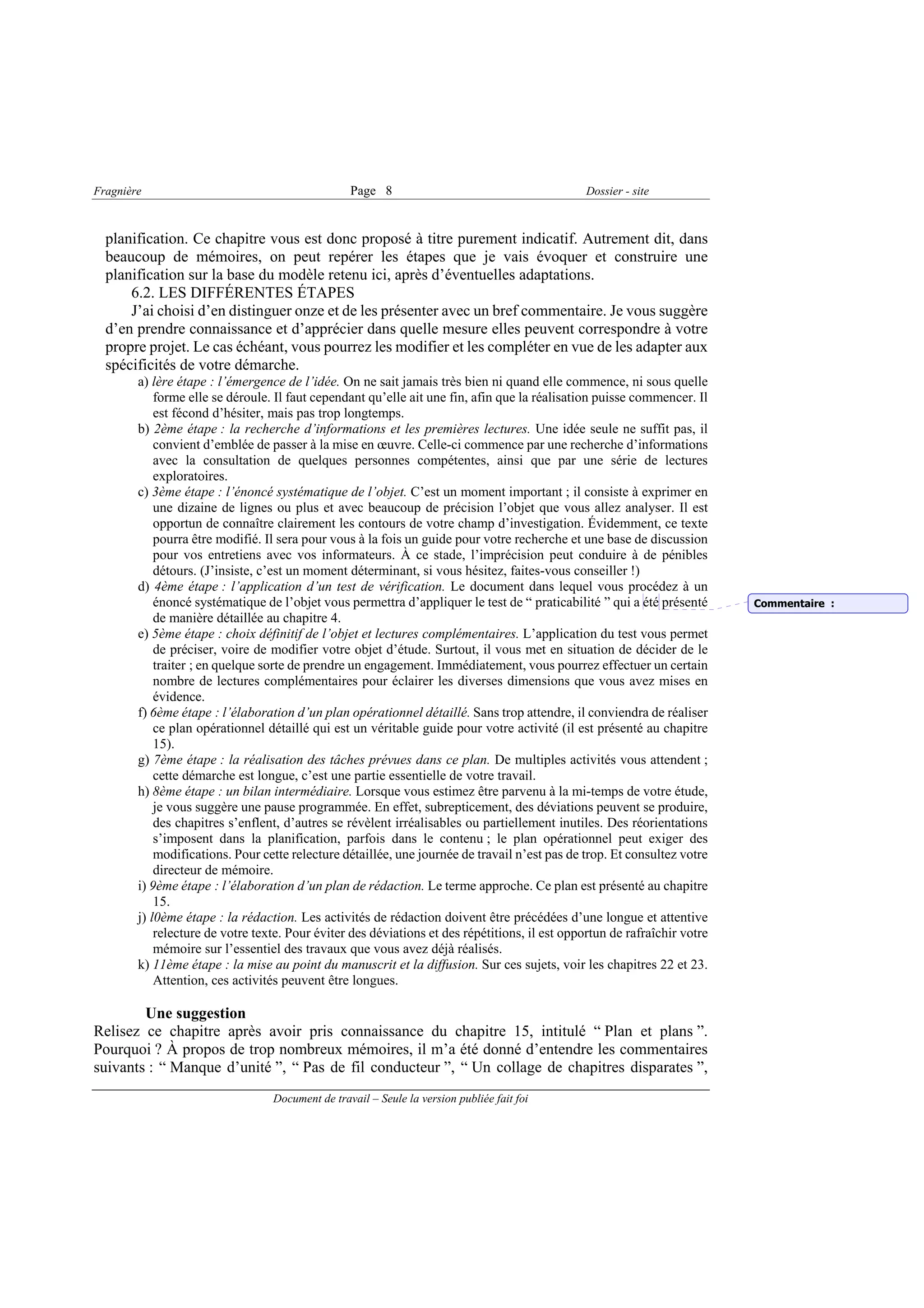 Fragnière                                         Page 8                                        Dossier - site



  planification. Ce chapitre vous est donc proposé à titre purement indicatif. Autrement dit, dans
  beaucoup de mémoires, on peut repérer les étapes que je vais évoquer et construire une
  planification sur la base du modèle retenu ici, après d’éventuelles adaptations.
      6.2. LES DIFFÉRENTES ÉTAPES
      J’ai choisi d’en distinguer onze et de les présenter avec un bref commentaire. Je vous suggère
  d’en prendre connaissance et d’apprécier dans quelle mesure elles peuvent correspondre à votre
  propre projet. Le cas échéant, vous pourrez les modifier et les compléter en vue de les adapter aux
  spécificités de votre démarche.
        a) lère étape : l’émergence de l’idée. On ne sait jamais très bien ni quand elle commence, ni sous quelle
            forme elle se déroule. Il faut cependant qu’elle ait une fin, afin que la réalisation puisse commencer. Il
            est fécond d’hésiter, mais pas trop longtemps.
        b) 2ème étape : la recherche d’informations et les premières lectures. Une idée seule ne suffit pas, il
            convient d’emblée de passer à la mise en œuvre. Celle-ci commence par une recherche d’informations
            avec la consultation de quelques personnes compétentes, ainsi que par une série de lectures
            exploratoires.
        c) 3ème étape : l’énoncé systématique de l’objet. C’est un moment important ; il consiste à exprimer en
            une dizaine de lignes ou plus et avec beaucoup de précision l’objet que vous allez analyser. Il est
            opportun de connaître clairement les contours de votre champ d’investigation. Évidemment, ce texte
            pourra être modifié. Il sera pour vous à la fois un guide pour votre recherche et une base de discussion
            pour vos entretiens avec vos informateurs. À ce stade, l’imprécision peut conduire à de pénibles
            détours. (J’insiste, c’est un moment déterminant, si vous hésitez, faites-vous conseiller !)
        d) 4ème étape : l’application d’un test de vérification. Le document dans lequel vous procédez à un
            énoncé systématique de l’objet vous permettra d’appliquer le test de “ praticabilité ” qui a été présenté      Commentaire :
            de manière détaillée au chapitre 4.
        e) 5ème étape : choix définitif de l’objet et lectures complémentaires. L’application du test vous permet
            de préciser, voire de modifier votre objet d’étude. Surtout, il vous met en situation de décider de le
            traiter ; en quelque sorte de prendre un engagement. Immédiatement, vous pourrez effectuer un certain
            nombre de lectures complémentaires pour éclairer les diverses dimensions que vous avez mises en
            évidence.
        f) 6ème étape : l’élaboration d’un plan opérationnel détaillé. Sans trop attendre, il conviendra de réaliser
            ce plan opérationnel détaillé qui est un véritable guide pour votre activité (il est présenté au chapitre
            15).
        g) 7ème étape : la réalisation des tâches prévues dans ce plan. De multiples activités vous attendent ;
            cette démarche est longue, c’est une partie essentielle de votre travail.
        h) 8ème étape : un bilan intermédiaire. Lorsque vous estimez être parvenu à la mi-temps de votre étude,
            je vous suggère une pause programmée. En effet, subrepticement, des déviations peuvent se produire,
            des chapitres s’enflent, d’autres se révèlent irréalisables ou partiellement inutiles. Des réorientations
            s’imposent dans la planification, parfois dans le contenu ; le plan opérationnel peut exiger des
            modifications. Pour cette relecture détaillée, une journée de travail n’est pas de trop. Et consultez votre
            directeur de mémoire.
        i) 9ème étape : l’élaboration d’un plan de rédaction. Le terme approche. Ce plan est présenté au chapitre
            15.
        j) l0ème étape : la rédaction. Les activités de rédaction doivent être précédées d’une longue et attentive
            relecture de votre texte. Pour éviter des déviations et des répétitions, il est opportun de rafraîchir votre
            mémoire sur l’essentiel des travaux que vous avez déjà réalisés.
        k) 11ème étape : la mise au point du manuscrit et la diffusion. Sur ces sujets, voir les chapitres 22 et 23.
            Attention, ces activités peuvent être longues.

        Une suggestion
Relisez ce chapitre après avoir pris connaissance du chapitre 15, intitulé “ Plan et plans ”.
Pourquoi ? À propos de trop nombreux mémoires, il m’a été donné d’entendre les commentaires
suivants : “ Manque d’unité ”, “ Pas de fil conducteur ”, “ Un collage de chapitres disparates ”,
                                  Document de travail – Seule la version publiée fait foi
 