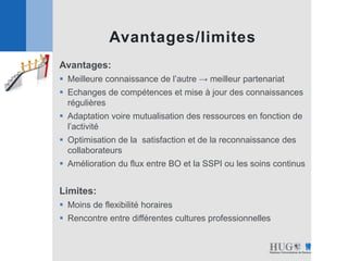 Avantages:
 Meilleure connaissance de l’autre → meilleur partenariat
 Echanges de compétences et mise à jour des connaissances
régulières
 Adaptation voire mutualisation des ressources en fonction de
l’activité
 Optimisation de la satisfaction et de la reconnaissance des
collaborateurs
 Amélioration du flux entre BO et la SSPI ou les soins continus
Limites:
 Moins de flexibilité horaires
 Rencontre entre différentes cultures professionnelles
Avantages/limites
 