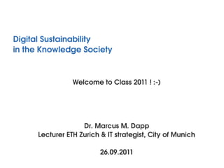 Digital Sustainability
in the Knowledge Society 


                 Welcome to Class 2011 ! :­)




                    Dr. Marcus M. Dapp
      Lecturer ETH Zurich & IT strategist, City of Munich

                          26.09.2011
 