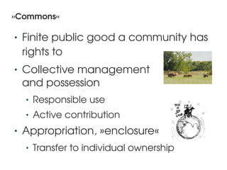 »Commons«

    •   Finite public good a community has 
        rights to
    •   Collective management
        and possession
        •   Responsible use
        •   Active contribution
    •   Appropriation, »enclosure«
        •   Transfer to individual ownership
                               
 