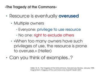 »The Tragedy of the Commons«

    •   Resource is eventually overused
        •   Multiple owners 
             •   Everyone: privilege to use resource
             •   No one: right to exclude others
        •   »When too many owners have such 
            privileges of use, the resource is prone 
            to overuse.» (Heller)
    •   Can you think of examples..?
                                             
                       Heller, M. A., The Tragedy of the Anticommons, Harvard Law Review, January 1998.
                       Original term »Tragedy of the commons« is by Garrett Hardin (WP)
 