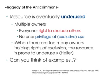 »Tragedy of the Anticommons«

    •   Resource is eventually underused
        •   Multiple owners
             •   Everyone: right to exclude others
             •   No one: privilege of (exclusive) use
        •   »When there are too many owners 
            holding rights of exclusion, the resource 
            is prone to underuse.» (Heller)
    •   Can you think of examples..?
                                              
                        Heller, M. A., The Tragedy of the Anticommons, Harvard Law Review, January 1998.
                        ideas.repec.org/p/wdi/papers/1997­40.html
 