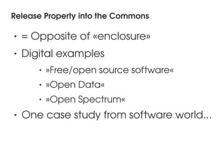 Release Property into the Commons

    •   = Opposite of «enclosure»
    •   Digital examples
           •   »Free/open source software«
           •   »Open Data«
           •   »Open Spectrum«
    •   One case study from software world...


                              
 