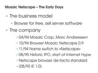 Mosaic Netscape – The Early Days

    •   The business model
        •   Browse for free, sell server software
    •   The company
             •   04/94 Mosaic Corp, Marc Andreessen
             •   10/94 Browser Mosaic Netscape 0.9
             •   11/94 Name switch to «Netscape» 
             •   08/95 Historic IPO, start of Internet Hype
             •   Netscape browser de­facto standard
 
             •   (08/95 IE 1.0)    
 