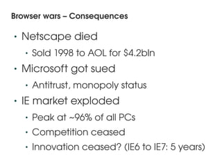 Browser wars – Consequences

    •   Netscape died
        •   Sold 1998 to AOL for $4.2bln
    •   Microsoft got sued
        •   Antitrust, monopoly status
    •   IE market exploded
        •   Peak at ~96% of all PCs
        •   Competition ceased
        •   Innovation ceased? (IE6 to IE7: 5 years)
                               
 