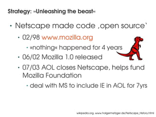Strategy: »Unleashing the beast«

    •   Netscape made code ‚open source‘
        •   02/98 www.mozilla.org
             •   »nothing« happened for 4 years
        •   06/02 Mozilla 1.0 released
        •   07/03 AOL closes Netscape, helps fund 
            Mozilla Foundation
             •   deal with MS to include IE in AOL for 7yrs


                                   
                                 wikipedia.org, www.holgermetzger.de/Netscape_History.html
 