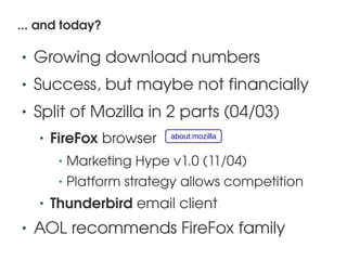 ... and today?

    •   Growing download numbers
    •   Success, but maybe not financially
    •   Split of Mozilla in 2 parts (04/03)
        •   FireFox browser     about:mozilla


             •   Marketing Hype v1.0 (11/04)
             •   Platform strategy allows competition
        •   Thunderbird email client
    •   AOL recommends FireFox family
                                  
 