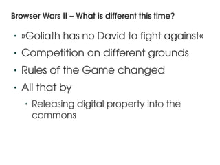 Browser Wars II – What is different this time?

    •   »Goliath has no David to fight against«
    •   Competition on different grounds
    •   Rules of the Game changed
    •   All that by
        •   Releasing digital property into the 
            commons


                               
 