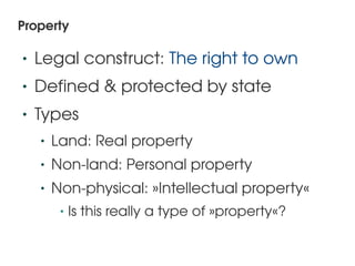 Property

    •   Legal construct: The right to own
    •   Defined & protected by state
    •   Types
        •   Land: Real property
        •   Non­land: Personal property
        •   Non­physical: »Intellectual property«
             •   Is this really a type of »property«?

                                   
 