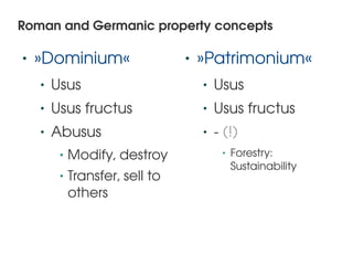 Roman and Germanic property concepts

    •   »Dominium«                        •   »Patrimonium«
        •   Usus                              •   Usus
        •   Usus fructus                      •   Usus fructus
        •   Abusus                            •   ­ (!)
             •   Modify, destroy                   •   Forestry: 
                                                       Sustainability
             •   Transfer, sell to 
                 others


                                       
 