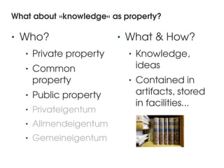 What about »knowledge« as property?

•   Who?                       •   What & How?
    •   Private property           •   Knowledge, 
    •   Common                         ideas
        property                   •   Contained in 
    •   Public property                artifacts, stored 
                                       in facilities...
    •   Privateigentum
    •   Allmendeigentum
    •   Gemeineigentum
                            
 