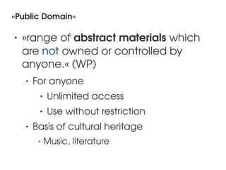 »Public Domain«

    •   »range of abstract materials which 
        are not owned or controlled by 
        anyone.« (WP)
        •   For anyone
             •   Unlimited access
             •   Use without restriction
        •   Basis of cultural heritage
             •   Music, literature
                                      
 