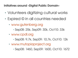 Initiatives around »Digital Public Domain«

    •   Volunteers digitizing cultural works
    •   Expired © in all countries needed
        •   www.gutenberg.org 
             •   Sep08: 25k, Sep09: 30k, Oct10: 33k
        •   www.cpdl.org
             •   Sep08: 9,7k, Sep09: 10,7k, Oct10: 12k
        •   www.mutopiaproject.org 
             •   Sep08: 1460, Sep09: 1600, Oct10: 1672
                                  
 