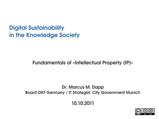 Digital Sustainability
in the Knowledge Society 



        Fundamentals of »Intellectual Property (IP)«




                       Dr. Marcus M. Dapp
     Board OKF Germany / IT Strategist, City Government Munich

                           10.10.2011
 