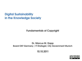 Digital Sustainability
in the Knowledge Society 



                 Fundamentals of Copyright




                       Dr. Marcus M. Dapp
     Board OKF Germany / IT Strategist, City Government Munich

                           10.10.2011
 