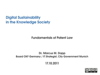 Digital Sustainability
in the Knowledge Society 



                 Fundamentals of Patent Law




                       Dr. Marcus M. Dapp
     Board OKF Germany / IT Strategist, City Government Munich

                            17.10.2011
 