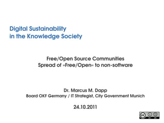 Digital Sustainability
in the Knowledge Society 


             Free/Open Source Communities
          Spread of »Free/Open« to non­software




                       Dr. Marcus M. Dapp
     Board OKF Germany / IT Strategist, City Government Munich

                           24.10.2011
 