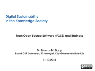 Digital Sustainability
in the Knowledge Society 



      Free/Open Source Software (FOSS) and Business




                       Dr. Marcus M. Dapp
     Board OKF Germany / IT Strategist, City Government Munich

                           31.10.2011
 