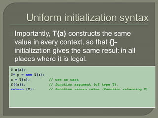 Importantly, T{a} constructs the same 
value in every context, so that {}- 
initialization gives the same result in all 
places where it is legal. 
T x{a}; 
T* p = new T{a}; 
z = T{a}; // use as cast 
f({a}); // function argument (of type T). 
return {T}; // function return value (function returning T) 
 