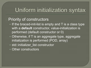 Priority of constructors 
• If the braced-init-list is empty and T is a class type 
with a default constructor, value-initialization is 
performed (default constructor or 0) 
• Otherwise, if T is an aggregate type, aggregate 
initialization is performed (POD, array) 
• std::initializer_list constructor 
• Other constructors 
 
