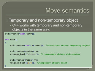 Temporary and non-temporary object 
• C++ works with temporary and non-temporary 
objects in the same way. 
std::vector<int> GetV(); 
int main() 
{ 
std::vector<int> v= GetV(); //functions return temporary object 
std::vector<string> sv; 
sv.push_back("string"); // temporary object std::string 
std::vector<Point> vp; 
vp.push_back({1,0}); //temporary object Point 
} 
 