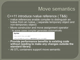 C++11 introduce rvalue reference ( T&&) 
• rvalue references enable compiler to distinguish an 
lvalue from an rvalue. ( separate temporary object and 
non-temporary object) 
• Move constructor and move assignment operator 
In some cases compiler generates automatically 
• Provide performance benefits to existing code 
without needing to make any changes outside the 
standard library. 
• All STL containers support move semantic 
 