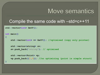Compile the same code with –std=c++11 
std::vector<int> GetV(); 
int main() 
{ 
std::vector<int> v= GetV(); //optimized (copy only pointer) 
std::vector<string> sv; 
sv.push_back("string"); // optimized 
std::vector<Point> vp; 
vp.push_back({1,0}); //no optimizing (point is simple struct) 
} 
 