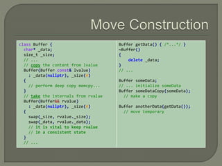 class Buffer { 
char* _data; 
size_t _size; 
// ... 
// copy the content from lvalue 
Buffer(Buffer const& lvalue) 
: _data(nullptr), _size(0) 
{ 
// perform deep copy memcpy... 
} 
// take the internals from rvalue 
Buffer(Buffer&& rvalue) 
: _data(nullptr), _size(0) 
{ 
swap(_size, rvalue._size); 
swap(_data, rvalue._data); 
// it is vital to keep rvalue 
// in a consistent state 
} 
// ... 
Buffer getData() { /*...*/ } 
~Buffer() 
{ 
delete _data; 
} 
// ... 
Buffer someData; 
// ... initialize someData 
Buffer someDataCopy(someData); 
// make a copy 
Buffer anotherData(getData()); 
// move temporary 
 