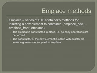 Emplace – series of STL container’s methods for 
inserting a new element to container. (emplace_back, 
emplace_front, emplace) 
• The element is constructed in-place, i.e. no copy operations are 
performed. 
• The constructor of the new element is called with exactly the 
same arguments as supplied to emplace 
 