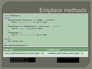 class TraceClass { 
public: 
TraceClass(std::string str, int dummy) : _str(str) { 
cout<< "constructing " << _str << endl; 
} 
TraceClass(const TraceClass& m): _str(m._str+ " copy") { 
cout << "copy " << m._str << endl; 
} 
~TraceClass() { 
cout << "destructing " << _str << endl; 
} 
private: 
std::string _str; 
}; 
std::vector<TraceClass> v; 
push_back emplace_back 
v.push_back(TraceClass("push_back_object“, 0)); v.emplace_back(“emplace_back_object“, 1); 
 