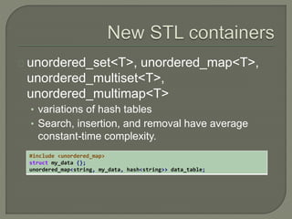 unordered_set<T>, unordered_map<T>, 
unordered_multiset<T>, 
unordered_multimap<T> 
• variations of hash tables 
• Search, insertion, and removal have average 
constant-time complexity. 
#include <unordered_map> 
struct my_data {}; 
unordered_map<string, my_data, hash<string>> data_table; 
 