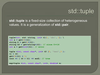 std::tuple is a fixed-size collection of heterogeneous 
values. It is a generalization of std::pair. 
tuple<int, std::string, int> t1(1, "abc", 1);  
int a = get<0>(t1); 
string b = get<1>(t1); 
string b2 = get<string>(t1); // since C++14 
int a = get<int>(t1); // error 
tuple <int, const char*, int> t0 (5, "test",3 ); 
t1 = t0; 
get<0>(t1) = 0; 
cout << ( t0 > t1) << endl; // true 
map<tuple <int, const char*, int>, double> m; 
 