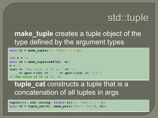 make_tuple creates a tuple object of the 
type defined by the argument types 
auto t1 = make_tuple(10, "Test", 3.14); 
int n = 1; 
auto t2 = make_tuple(ref(n), n); 
n = 7; 
cout << "The value of t2 is " << "(" 
<< get<0>(t2) << ", " << get<1>(t2) << ")n"; 
// The value of t2 is (7, 1) 
tuple_cat сonstructs a tuple that is a 
concatenation of all tuples in args 
tuple<int, std::string, float> t1(10, "Test", 3.14); 
auto t2 = tuple_cat(t1, make_pair("Foo", "bar"), t1); 
 