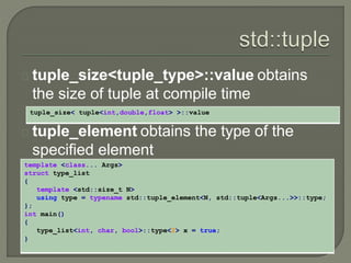 tuple_size<tuple_type>::value obtains 
the size of tuple at compile time 
tuple_element obtains the type of the 
specified element 
template <class... Args> 
struct type_list 
{ 
template <std::size_t N> 
using type = typename std::tuple_element<N, std::tuple<Args...>>::type; 
}; 
int main() 
{ 
type_list<int, char, bool>::type<2> x = true; 
} 
tuple_size< tuple<int,double,float> >::value 
 