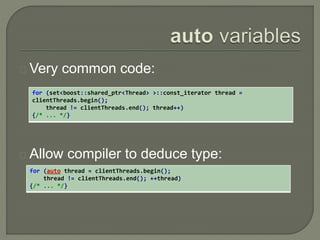 Very common code: 
for (set<boost::shared_ptr<Thread> >::const_iterator thread = 
clientThreads.begin(); 
thread != clientThreads.end(); thread++) 
{/* ... */} 
Allow compiler to deduce type: 
for (auto thread = clientThreads.begin(); 
thread != clientThreads.end(); ++thread) 
{/* ... */} 
 