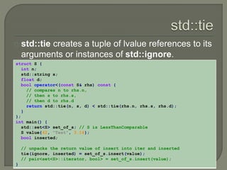 std::tie creates a tuple of lvalue references to its 
arguments or instances of std::ignore. 
struct S { 
int n; 
std::string s; 
float d; 
bool operator<(const S& rhs) const { 
// compares n to rhs.n, 
// then s to rhs.s, 
// then d to rhs.d 
return std::tie(n, s, d) < std::tie(rhs.n, rhs.s, rhs.d); 
} 
}; 
int main() { 
std::set<S> set_of_s; // S is LessThanComparable 
S value{42, "Test", 3.14}; 
bool inserted; 
// unpacks the return value of insert into iter and inserted 
tie(ignore, inserted) = set_of_s.insert(value); 
// pair<set<S>::iterator, bool> = set_of_s.insert(value); 
} 
 