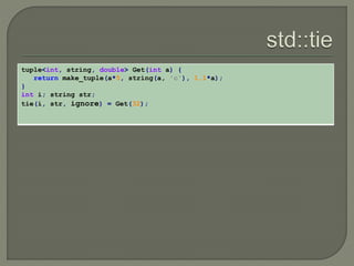 tuple<int, string, double> Get(int a) { 
return make_tuple(a*5, string(a, 'c'), 1.1*a); 
} 
int i; string str; 
tie(i, str, ignore) = Get(32); 
 