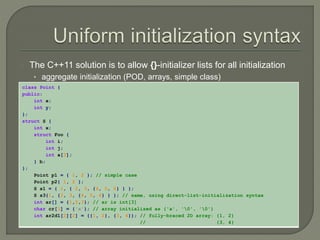 The C++11 solution is to allow {}-initializer lists for all initialization 
• aggregate initialization (POD, arrays, simple class) 
class Point { 
public: 
int x; 
int y; 
}; 
struct S { 
int x; 
struct Foo { 
int i; 
int j; 
int a[3]; 
} b; 
}; 
Point p1 = { 1, 2 }; // simple case 
Point p2{ 1, 2 }; 
S s1 = { 1, { 2, 3, {4, 5, 6} } }; 
S s3{1, {2, 3, {4, 5, 6} } }; // same, using direct-list-initialization syntax 
int ar[] = {1,2,3}; // ar is int[3] 
char cr[3] = {'a'}; // array initialized as {'a', '0', '0'} 
int ar2d1[2][2] = {{1, 2}, {3, 4}}; // fully-braced 2D array: {1, 2} 
// {3, 4} 
 