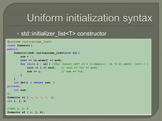 • std::initializer_list<T> constructor 
#include <initializer_list> 
class Summator { 
public: 
Summator(std::initializer_list<int> il) { 
sum = 0; 
cout << il.size() << endl; 
for (auto i : il) { //for (const int* it = il.begin(); it != il.end(); it++ ) { 
cout << i << endl; // cout << *it << endl; 
sum += i; // sum += *it; 
} 
} 
int Get() { return sum; } 
private: 
int sum; 
}; 
Summator s1 { 1, 2, 3, 4, 5}; 
int i, j, k; 
//set i, j, k 
Summator s2 { i, j, k}; 
 