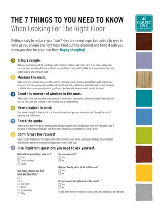 The 7 Things To You need To Know
When Looking For The Right Floor
Getting ready to replace your floor? Here are seven important points to keep in
mind as you choose the right floor. Print out this checklist and bring it with you
when you shop for your new floor. happy shopping!

1   Bring a sample.
    Will your new floor need to coordinate with upholstery fabric, wall color, etc.? If so, take a pillow, slip
    cover or paint sample with you so there’s no question of color match. Make sure you compare the color
    under natural and artificial light.

2   Measure the room.
    Make sure you carefully measure the room(s) including closets, hallways and offsets with a steel tape
    measure. The measurements you take will be instrumental in obtaining estimates and pricing, however
    to obtain an accurate quote prior to purchase, a professional measurement should be taken.

3   Count the number of windows in the room.
    Make note of the size, number and exposure of windows in the room to determine exactly how light will
    play on the color and texture of the flooring you are considering.

4   have a budget in mind.
    Give some thought to how much of a financial investment you can make and don’t forget the cost of
    padding and installation.

5   Check the quote.
    Make sure to ask if the price being quoted includes padding and installation. Also, don’t forget to ask if
    the cost of installation includes the movement of furniture and removal of old carpet.

6   don’t forget the receipt!
    Get a receipt that details the style name, fiber content, color name, and square footage to be installed
    and all other pertinent information regarding terms of the sale.

7   Five important questions you need to ask yourself.
    What will the room(s) be used for?          Do you have pets?
      Play                                         Yes
      Entertainment                                No
      Study
                                                Will your family eat or drink in this room?
    How many children use this                      Yes
    room and how often?                             No
       1
       2                                        Is there an outside entrance to the room?
       3 or more                                    Yes
       Rarely                                       No
       Occasionally
                                                (If yes, then walk-off mats for soiled shoes and boots may be needed)
       Daily
 