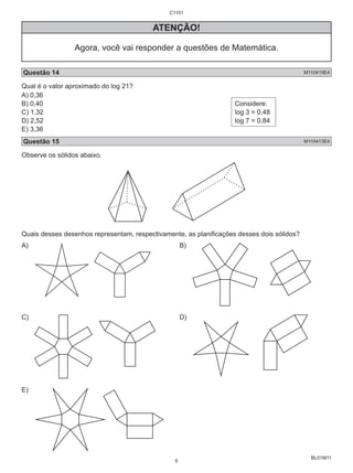 BL01M11 
ATENÇÃO! 
Agora, você vai responder a questões de Matemática. 
Questão 14 M110419E4 
Qual é o valor aproximado do log 21? 
A) 0,36 
B) 0,40 
Considere: 
C) 1,32 
log 3 = 0,48 
D) 2,52 
log 7 = 0,84 
E) 3,36 
Questão 15 M110413E4 
Observe os sólidos abaixo. 
Quais desses desenhos representam, respectivamente, as planificações desses dois sólidos? 
A) B) 
C) D) 
E) 
C1101 
6 
 
