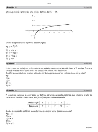 C1101 
Questão 16 M110431E4 
Observe abaixo o gráfico de uma função definida de IR+ 
BL01M11 
*  IR. 
y 
2 
1 
0 
–1 1 2 3 4 5 6 7 x 
–1 
Qual é a representação algébrica dessa função? 
A) y 
= x - 1 
4 
B) y = 5x + 1 
C) y = log 1 
x 5 
D) y = log5 x 
E) y = 5x 
Questão 17 M110416E4 
Luisa possui um porta-joias no formato de um poliedro convexo que possui 6 faces e 12 arestas. Em cada 
um dos vértices desse porta-joias, ela colocou um enfeite para decoração. 
Qual foi a quantidade de enfeites utilizados por Luisa para decorar os vértices desse porta-joias? 
A) 4 
B) 6 
C) 8 
D) 16 
E) 20 
Questão 18 M110423E4 
A sequência numérica a seguir pode ser definida por uma expressão algébrica, que relaciona o valor de 
cada termo de acordo com a sua posição (n) ocupada nessa sequência. 
Posição (n) 1 2 3 4 ... 
Sequência 1 4 7 10 ... 
Qual é a expressão algébrica que determina o n-ésimo termo dessa sequência? 
A) n – 3 
B) n + 1 
C) n + 3 
D) 2n 
E) 3n – 2 
7 
 